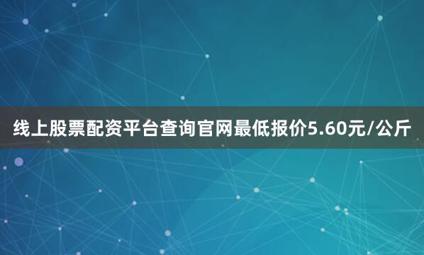 线上股票配资平台查询官网最低报价5.60元/公斤
