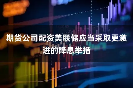 期货公司配资美联储应当采取更激进的降息举措