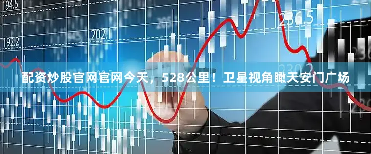 配资炒股官网官网今天，528公里！卫星视角瞰天安门广场