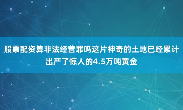 股票配资算非法经营罪吗这片神奇的土地已经累计出产了惊人的4.5万吨黄金